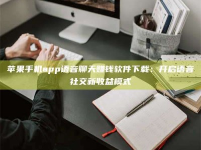 姜堰苹果手机app语音聊天赚钱软件下载：开启语音社交新收益模式